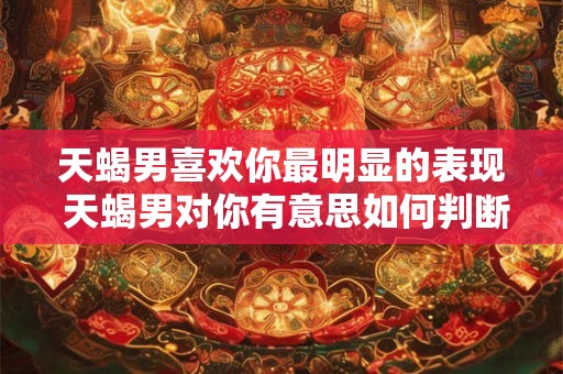 天蝎男喜欢你最明显的表现 天蝎男对你有意思如何判断