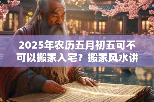 2025年农历五月初五可不可以搬家入宅?搬家风水讲究 2025年农历五月初五可不可以搬家入宅?搬家风水讲究