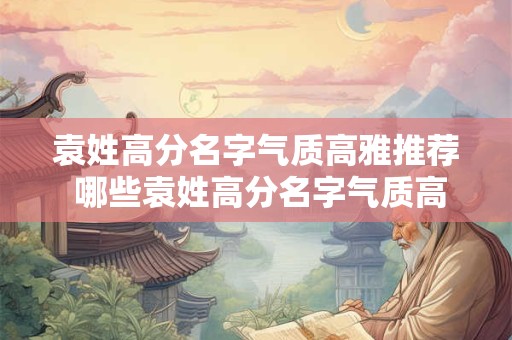 袁姓高分名字气质高雅推荐 哪些袁姓高分名字气质高雅值得推荐