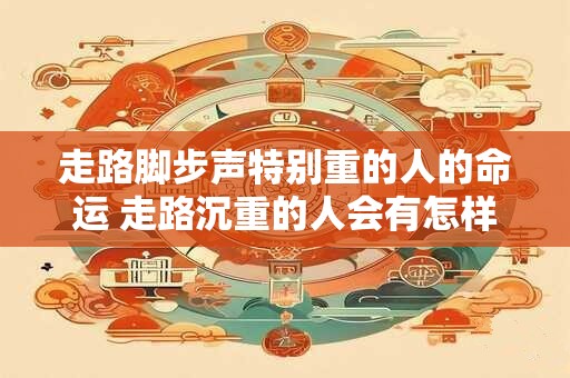 走路脚步声特别重的人的命运 走路沉重的人会有怎样的命运 走路脚步声特别重的人的命运 走路沉重的人会有怎样的命运
