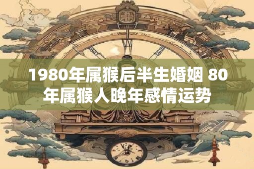 1980年属猴后半生婚姻 80年属猴人晚年感情运势 1980年属猴后半生婚姻 80年属猴人晚年感情运势