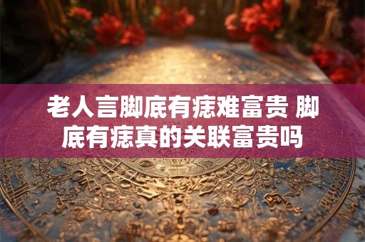 老人言脚底有痣难富贵 脚底有痣真的关联富贵吗