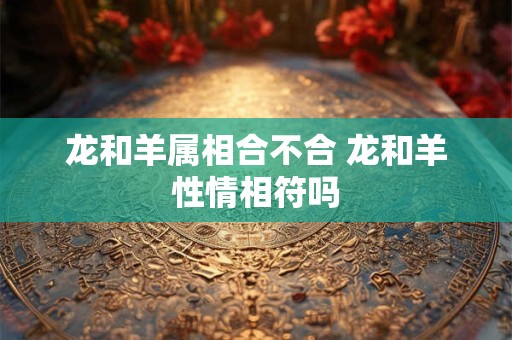 龙和羊属相合不合 龙和羊性情相符吗