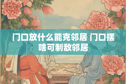 门口放什么能克邻居 门口摆啥可制敌邻居