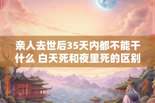 亲人去世后35天内都不能干什么 白天死和夜里死的区别
