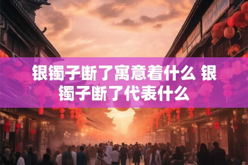银镯子断了寓意着什么 银镯子断了代表什么