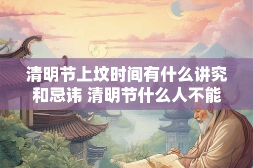 清明节上坟时间有什么讲究和忌讳 清明节什么人不能去上坟