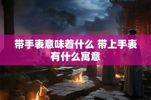 带手表意味着什么 带上手表有什么寓意