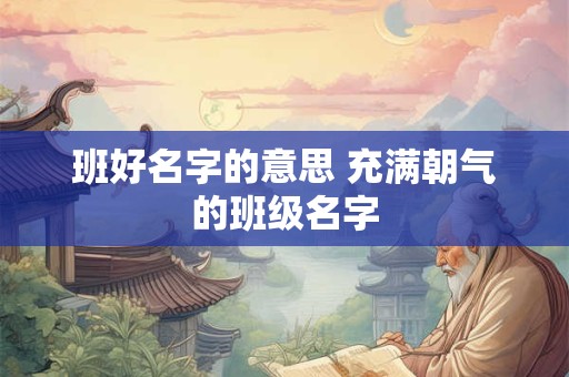 班好名字的意思 充满朝气的班级名字