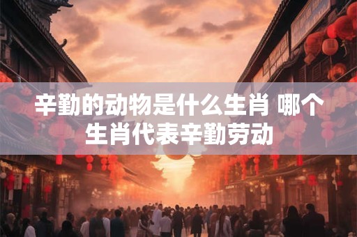 辛勤的动物是什么生肖 哪个生肖代表辛勤劳动