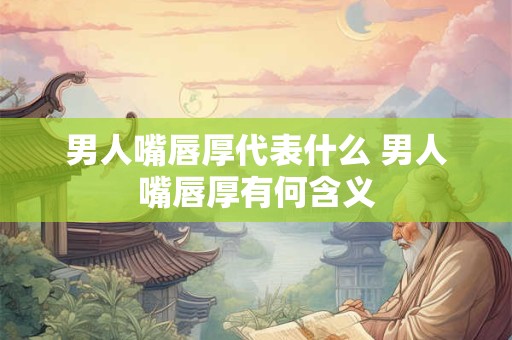 男人嘴唇厚代表什么 男人嘴唇厚有何含义