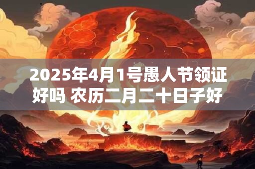 2025年4月1号愚人节领证好吗 农历二月二十日子好吗