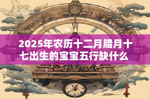 2025年农历十二月腊月十七出生的宝宝五行缺什么 是什么命