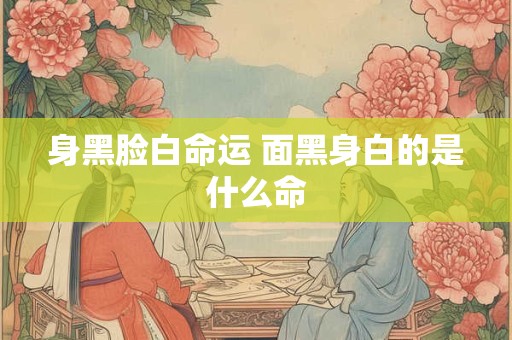 身黑脸白命运 面黑身白的是什么命 身黑脸白命运 面黑身白的是什么命