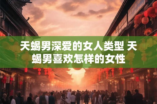 天蝎男深爱的女人类型 天蝎男喜欢怎样的女性