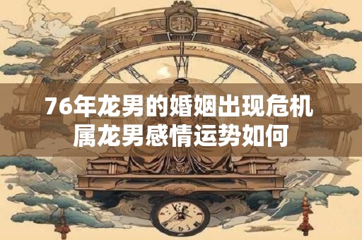76年龙男的婚姻出现危机 属龙男感情运势如何