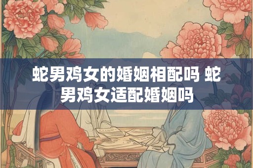 蛇男鸡女的婚姻相配吗 蛇男鸡女适配婚姻吗