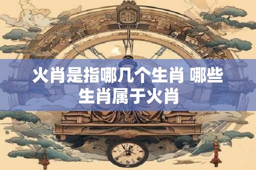 火肖是指哪几个生肖 哪些生肖属于火肖
