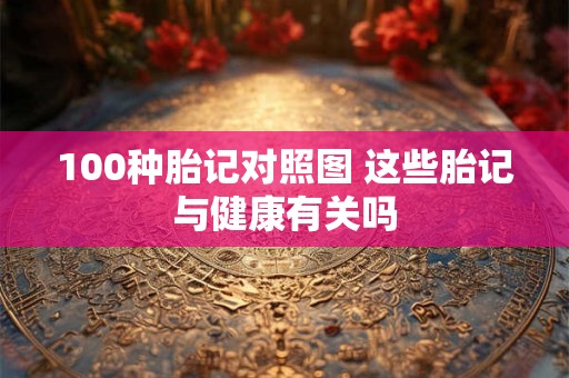 100种胎记对照图 这些胎记与健康有关吗