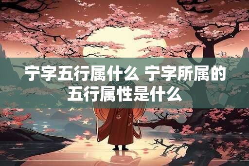 宁字五行属什么 宁字所属的五行属性是什么 宁字五行属什么 宁字所属的五行属性是什么