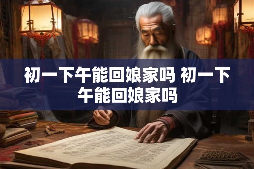 初一下午能回娘家吗 初一下午能回娘家吗
