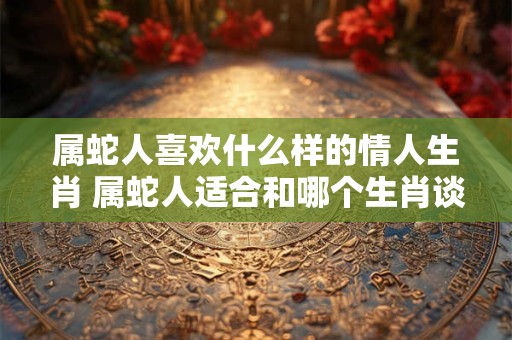 属蛇人喜欢什么样的情人生肖 属蛇人适合和哪个生肖谈恋爱