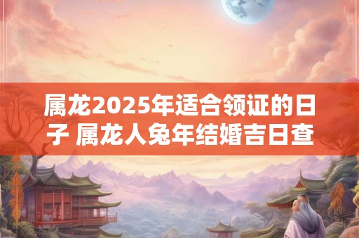 属龙2025年适合领证的日子 属龙人兔年结婚吉日查询