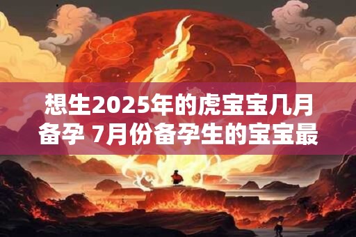 想生2025年的虎宝宝几月备孕 7月份备孕生的宝宝最富贵