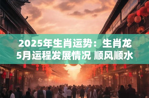2025年生肖运势：生肖龙5月运程发展情况 顺风顺水万事大吉