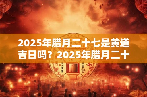 2025年腊月二十七是黄道吉日吗？2025年腊月二十七时辰吉凶