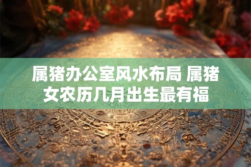 属猪办公室风水布局 属猪女农历几月出生最有福