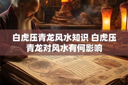白虎压青龙风水知识 白虎压青龙对风水有何影响