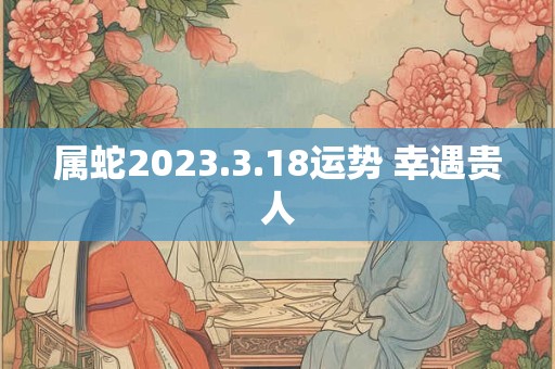 属蛇2023.3.18运势 幸遇贵人