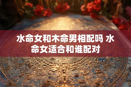 水命女和木命男相配吗 水命女适合和谁配对