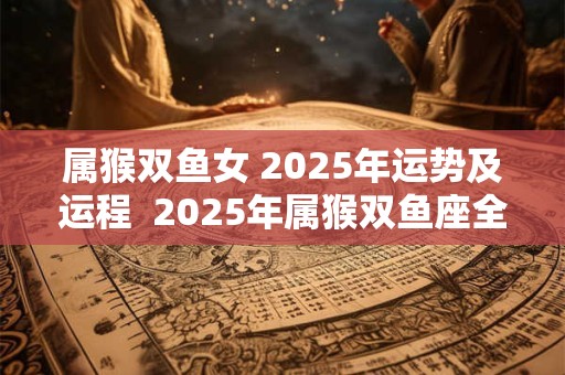 属猴双鱼女 2025年运势及运程  2025年属猴双鱼座全年运势