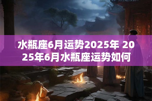 水瓶座6月运势2025年 2025年6月水瓶座运势如何