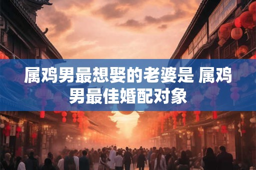 属鸡男最想娶的老婆是 属鸡男最佳婚配对象