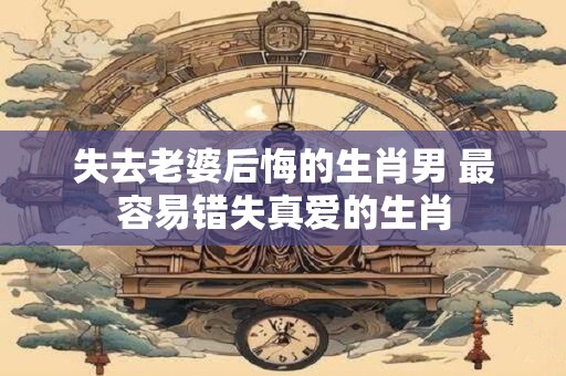 失去老婆后悔的生肖男 最容易错失真爱的生肖