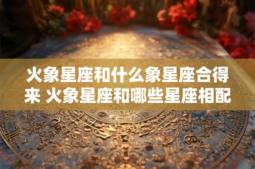 火象星座和什么象星座合得来 火象星座和哪些星座相配