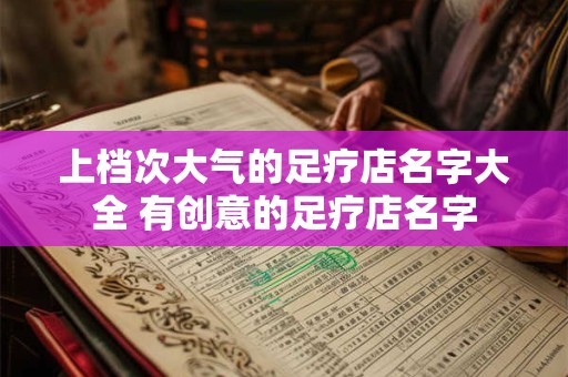 上档次大气的足疗店名字大全 有创意的足疗店名字