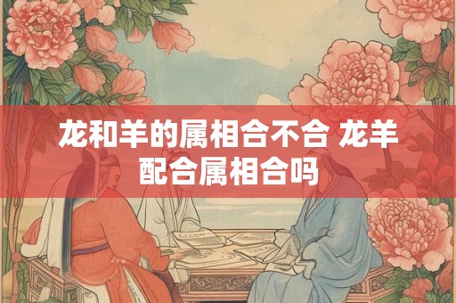 龙和羊的属相合不合 龙羊配合属相合吗