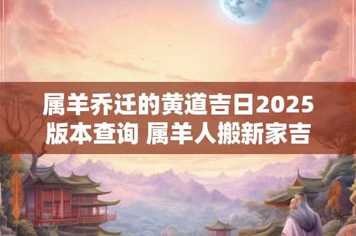 属羊乔迁的黄道吉日2025版本查询 属羊人搬新家吉日查询 属羊乔迁的黄道吉日2025版本查询 属羊人搬新家吉日查询