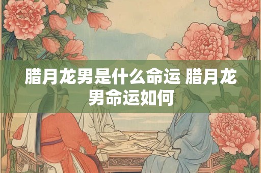 腊月龙男是什么命运 腊月龙男命运如何
