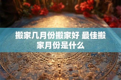 搬家几月份搬家好 最佳搬家月份是什么