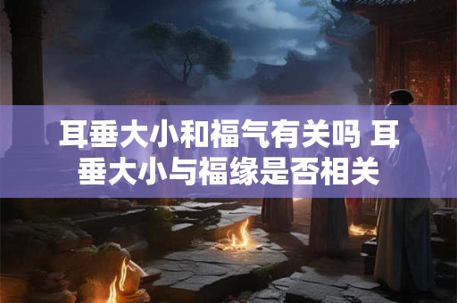耳垂大小和福气有关吗 耳垂大小与福缘是否相关