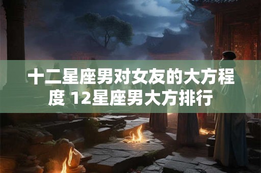 十二星座男对女友的大方程度 12星座男大方排行