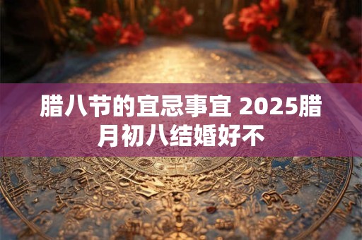 腊八节的宜忌事宜 2025腊月初八结婚好不