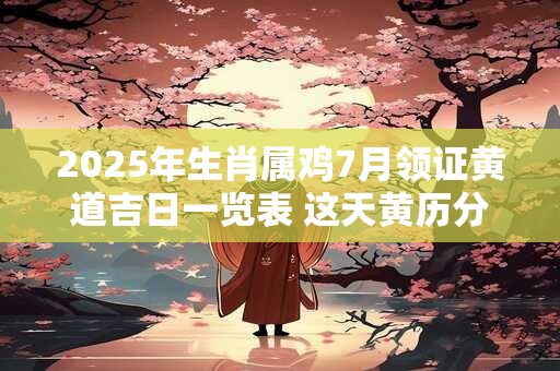 2025年生肖属鸡7月领证黄道吉日一览表 这天黄历分析