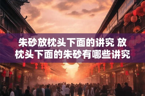 朱砂放枕头下面的讲究 放枕头下面的朱砂有哪些讲究 朱砂放枕头下面的讲究 放枕头下面的朱砂有哪些讲究