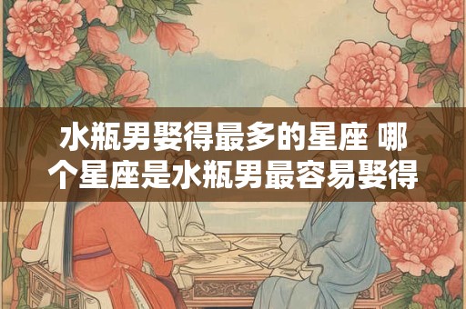 水瓶男娶得最多的星座 哪个星座是水瓶男最容易娶得到的对象